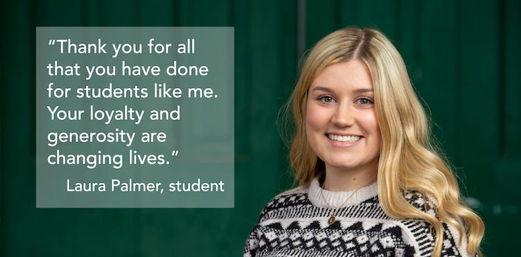 Thank you for all that you have done for students like me. Your loyalty and generosity are changing lives. - Laura Palmer, student